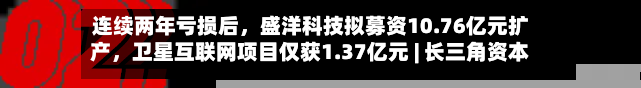 连续两年亏损后，盛洋科技拟募资10.76亿元扩产，卫星互联网项目仅获1.37亿元 | 长三角资本局-第3张图片