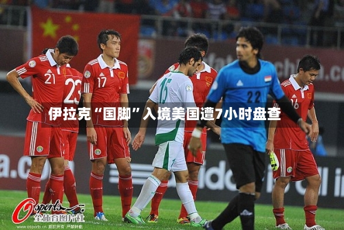 伊拉克“国脚	”入境美国遭7小时盘查-第2张图片