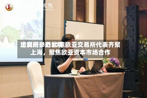 上交所举办世界培训班，近30家欧亚交易所代表齐聚上海，聚焦欧亚资本市场合作-第3张图片