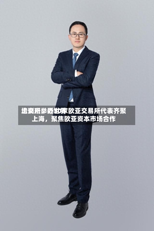 上交所举办世界培训班，近30家欧亚交易所代表齐聚上海	，聚焦欧亚资本市场合作-第2张图片