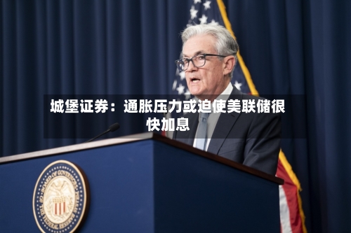 城堡证券:通胀压力或迫使美联储很快加息-第3张图片