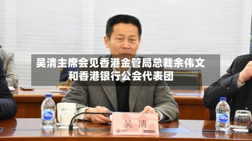 吴清主席会见香港金管局总裁余伟文和香港银行公会代表团-第2张图片