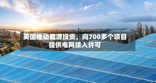 英国推动能源投资，向700多个项目提供电网接入许可-第2张图片