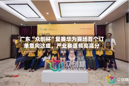 广东“众创杯”复赛华为赛场首个订单意向达成	，产业赛道频亮高分-第2张图片