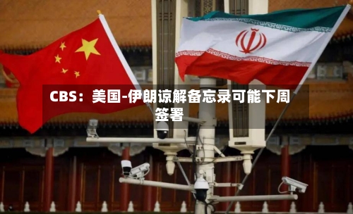 CBS:美国-伊朗谅解备忘录可能下周签署-第2张图片