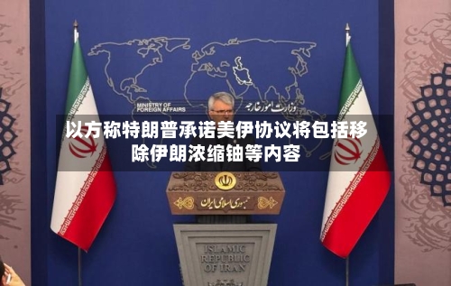 以方称特朗普承诺美伊协议将包括移除伊朗浓缩铀等内容