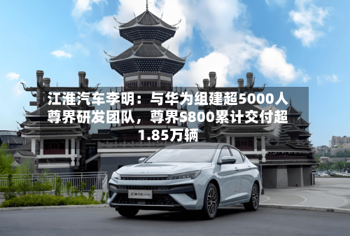 江淮汽车李明：与华为组建超5000人尊界研发团队，尊界S800累计交付超1.85万辆-第2张图片