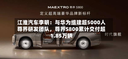江淮汽车李明：与华为组建超5000人尊界研发团队，尊界S800累计交付超1.85万辆-第3张图片