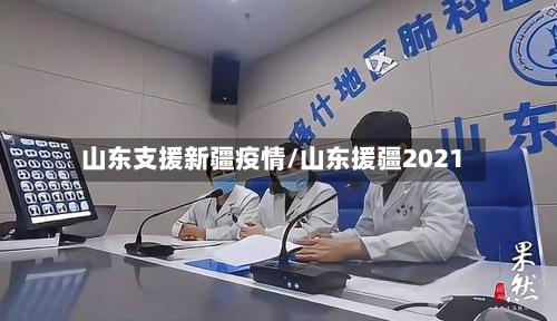 山东支援新疆疫情/山东援疆2021-第2张图片