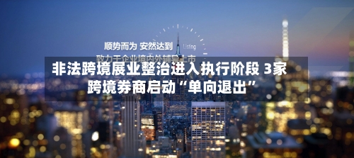 非法跨境展业整治进入执行阶段 3家跨境券商启动“单向退出”