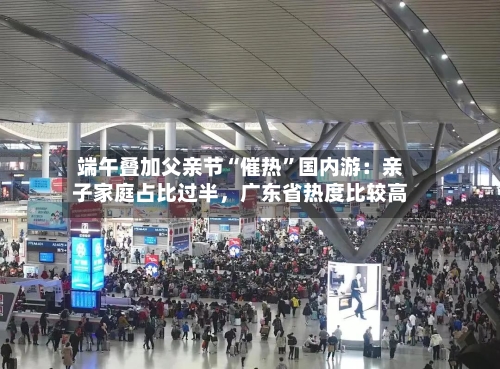 端午叠加父亲节“催热”国内游：亲子家庭占比过半，广东省热度比较高
