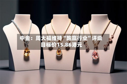 中金：周大福维持“跑赢行业”评级 目标价15.86港元-第3张图片