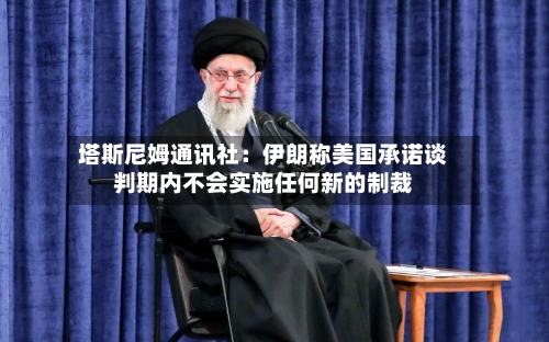 塔斯尼姆通讯社：伊朗称美国承诺谈判期内不会实施任何新的制裁-第2张图片