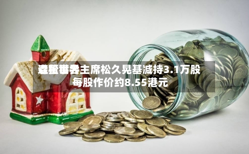 森松世界遭董事会主席松久晃基减持3.1万股 每股作价约8.55港元-第2张图片
