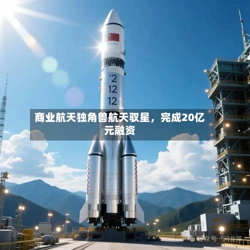 商业航天独角兽航天驭星，完成20亿元融资-第2张图片