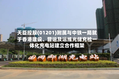 天臣控股(01201)附属与中铁一局就于香港建设、营运及运维光储充检一体化充电站建立合作框架-第3张图片