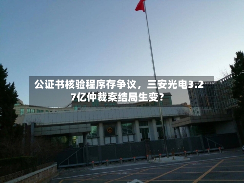 公证书核验程序存争议，三安光电3.27亿仲裁案结局生变？-第3张图片