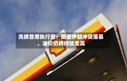 壳牌首席执行官：即便伊朗冲突落幕，油价仍将持续走高