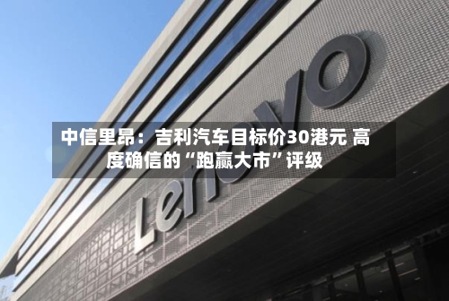 中信里昂：吉利汽车目标价30港元 高度确信的“跑赢大市”评级-第3张图片