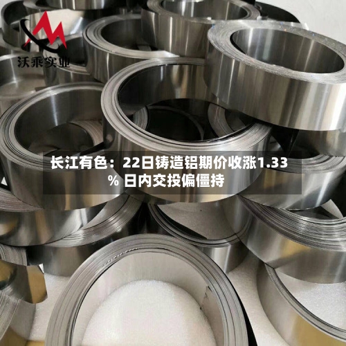 长江有色:22日铸造铝期价收涨1.33% 日内交投偏僵持-第3张图片
