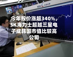 今年股价涨超340%	，SK海力士超越三星电子成韩国市值比较高公司-第3张图片