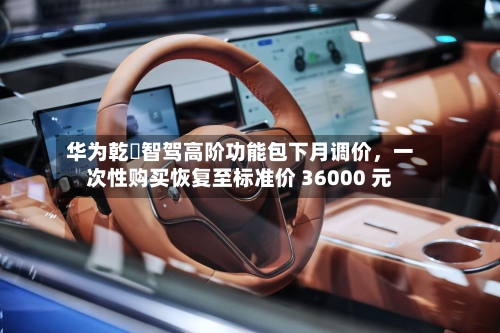 华为乾崑智驾高阶功能包下月调价，一次性购买恢复至标准价 36000 元-第2张图片