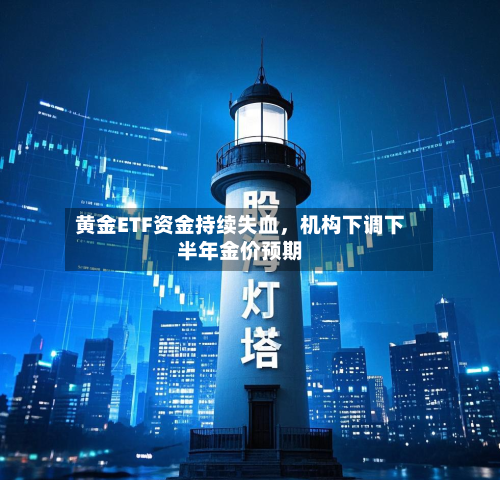 黄金ETF资金持续失血，机构下调下半年金价预期
