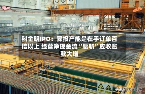 科金明IPO：募投产能是在手订单百倍以上 经营净现金流“腰斩”应收账款大增-第3张图片