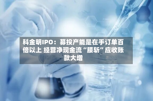 科金明IPO：募投产能是在手订单百倍以上 经营净现金流“腰斩”应收账款大增-第2张图片