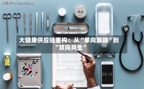 大健康供应链重构：从“单向跟随	”到“双向共生”-第3张图片