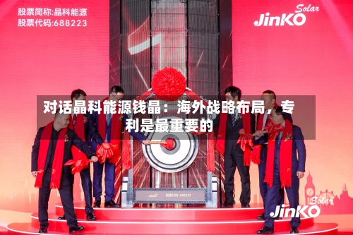 对话晶科能源钱晶：海外战略布局	，专利是最重要的-第3张图片