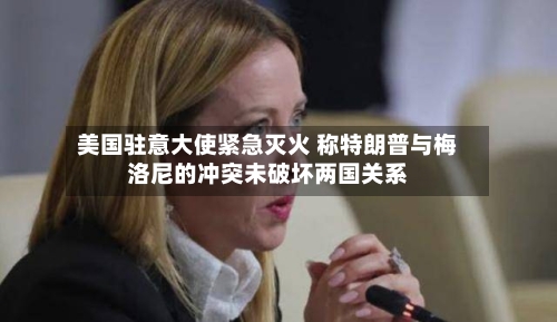 美国驻意大使紧急灭火 称特朗普与梅洛尼的冲突未破坏两国关系