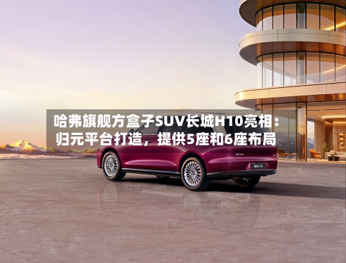 哈弗旗舰方盒子SUV长城H10亮相：归元平台打造，提供5座和6座布局