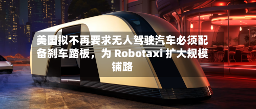 美国拟不再要求无人驾驶汽车必须配备刹车踏板，为 Robotaxi 扩大规模铺路