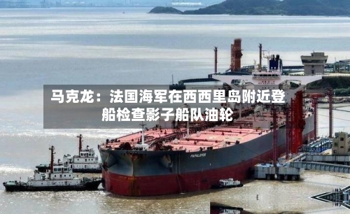 马克龙：法国海军在西西里岛附近登船检查影子船队油轮