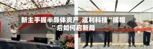 新主手握半导体资产  返利科技“摘帽	”后如何启新局-第2张图片