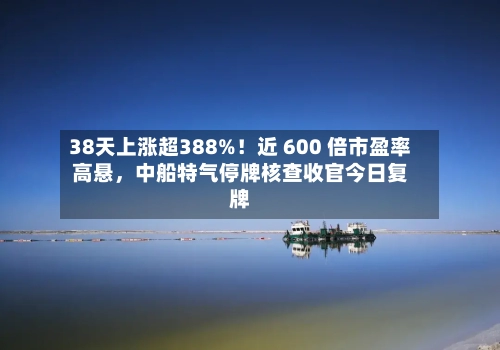38天上涨超388%！近 600 倍市盈率高悬，中船特气停牌核查收官今日复牌-第3张图片