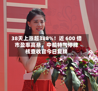 38天上涨超388%！近 600 倍市盈率高悬	，中船特气停牌核查收官今日复牌-第2张图片