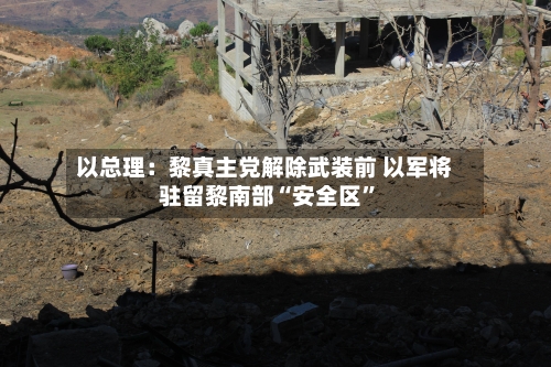 以总理：黎真主党解除武装前 以军将驻留黎南部“安全区”-第2张图片