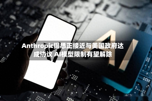 Anthropic据悉正接近与美国政府达成协议 AI模型限制有望解除