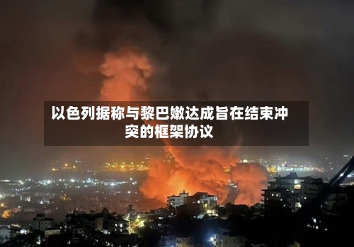 以色列据称与黎巴嫩达成旨在结束冲突的框架协议-第2张图片